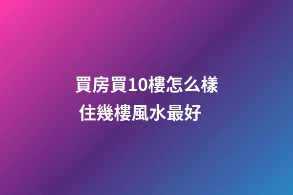 買房買10樓怎么樣 住幾樓風水最好